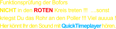 Funktionsprüfung der Bofors
NICHT in den ROTEN Kreis treten !!!  ....sonst kriegst Du das Rohr an den Poller !!! Viel auuua !
Hier könnt Ihr den Sound mit QuickTimeplayer hören.