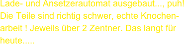 Lade- und Ansetzerautomat ausgebaut..., puh!
Die Teile sind richtig schwer, echte Knochen-
arbeit ! Jeweils über 2 Zentner. Das langt für heute.....