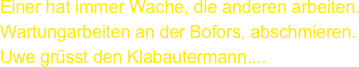 Einer hat immer Wache, die anderen arbeiten.
Wartungarbeiten an der Bofors, abschmieren.
Uwe grüsst den Klabautermann....