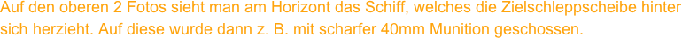 Auf den oberen 2 Fotos sieht man am Horizont das Schiff, welches die Zielschleppscheibe hinter
sich herzieht. Auf diese wurde dann z. B. mit scharfer 40mm Munition geschossen. 