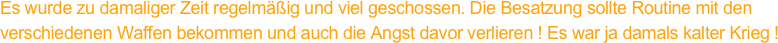 Es wurde zu damaliger Zeit regelmäßig und viel geschossen. Die Besatzung sollte Routine mit den
verschiedenen Waffen bekommen und auch die Angst davor verlieren ! Es war ja damals kalter Krieg !