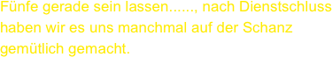 Fünfe gerade sein lassen......, nach Dienstschluss haben wir es uns manchmal auf der Schanz gemütlich gemacht.