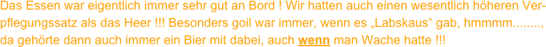 Das Essen war eigentlich immer sehr gut an Bord ! Wir hatten auch einen wesentlich höheren Ver-
pflegungssatz als das Heer !!! Besonders goil war immer, wenn es „Labskaus“ gab, hmmmm........,
da gehörte dann auch immer ein Bier mit dabei, auch wenn man Wache hatte !!!
