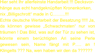 Hier seht Ihr allerfeinste Handarbeit !!! Decksvor-
hänge aus echt handgeknüpften Kronenkorken, 
nix „Billigschrott“ made in C..........!!! 
Echte deutsche Wertarbeit der Besatzung !!!!! Ja, 
da können gewisse „Schwachmaten“ nur von träumen ! Das Bild, was auf der Tür zu sehen ist, könnte einem berüchtigten Ari seine Perle gewesen sein, Name fängt mit P..... an ! Klingelts ??? Na, wen haben wir den da ??????