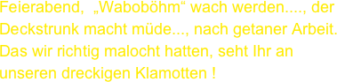 Feierabend,  „Waboböhm“ wach werden...., der
Deckstrunk macht müde..., nach getaner Arbeit.
Das wir richtig malocht hatten, seht Ihr an unseren dreckigen Klamotten !