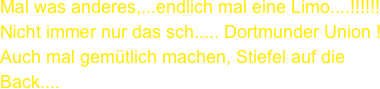 Mal was anderes,...endlich mal eine Limo....!!!!!!
Nicht immer nur das sch..... Dortmunder Union !
Auch mal gemütlich machen, Stiefel auf die Back....