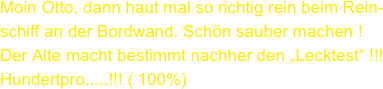 Moin Otto, dann haut mal so richtig rein beim Rein-
schiff an der Bordwand. Schön sauber machen ! Der Alte macht bestimmt nachher den „Lecktest“ !!! Hundertpro.....!!! ( 100%)
