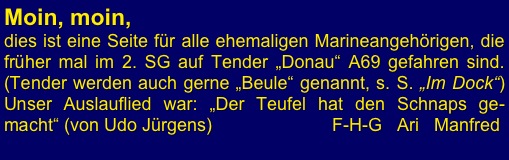 Moin, moin,
dies ist eine Seite für alle ehemaligen Marineangehörigen, die früher mal im 2. SG auf Tender „Donau“ A69 gefahren sind. (Tender werden auch gerne „Beule“ genannt, s. S. „Im Dock“)              Unser Auslauflied war: „Der Teufel hat den Schnaps ge-macht“ (von Udo Jürgens)                        F-H-G   Ari   Manfred