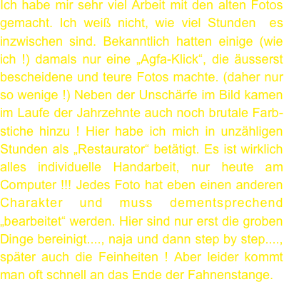 Ich habe mir sehr viel Arbeit mit den alten Fotos gemacht. Ich weiß nicht, wie viel Stunden  es inzwischen sind. Bekanntlich hatten einige (wie ich !) damals nur eine „Agfa-Klick“, die äusserst bescheidene und teure Fotos machte. (daher nur so wenige !) Neben der Unschärfe im Bild kamen im Laufe der Jahrzehnte auch noch brutale Farb-stiche hinzu ! Hier habe ich mich in unzähligen Stunden als „Restaurator“ betätigt. Es ist wirklich alles individuelle Handarbeit, nur heute am Computer !!! Jedes Foto hat eben einen anderen Charakter und muss dementsprechend „bearbeitet“ werden. Hier sind nur erst die groben Dinge bereinigt...., naja und dann step by step...., später auch die Feinheiten ! Aber leider kommt man oft schnell an das Ende der Fahnenstange.

