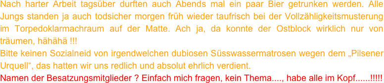 Nach harter Arbeit tagsüber durften auch Abends mal ein paar Bier getrunken werden. Alle Jungs standen ja auch todsicher morgen früh wieder taufrisch bei der Vollzähligkeitsmusterung im Torpedoklarmachraum auf der Matte. Ach ja, da konnte der Ostblock wirklich nur von träumen, hähähä !!!
Bitte keinen Sozialneid von irgendwelchen dubiosen Süsswassermatrosen wegen dem „Pilsener Urquell“, das hatten wir uns redlich und absolut ehrlich verdient. 
Namen der Besatzungsmitglieder ? Einfach mich fragen, kein Thema...., habe alle im Kopf......!!!!!