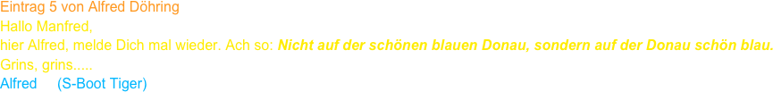 Eintrag 5 von Alfred Döhring
Hallo Manfred,
hier Alfred, melde Dich mal wieder. Ach so: Nicht auf der schönen blauen Donau, sondern auf der Donau schön blau.
Grins, grins.....
Alfred     (S-Boot Tiger)