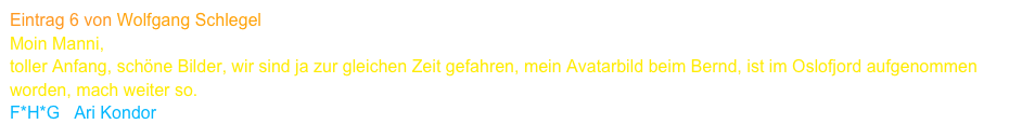 Eintrag 6 von Wolfgang Schlegel
Moin Manni,
toller Anfang, schöne Bilder, wir sind ja zur gleichen Zeit gefahren, mein Avatarbild beim Bernd, ist im Oslofjord aufgenommen worden, mach weiter so.
F*H*G   Ari Kondor      www.kondor-p6070.de    