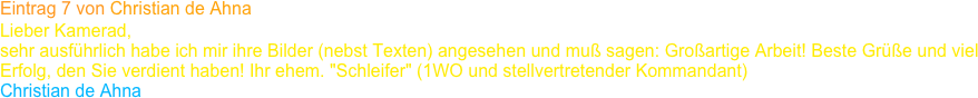 Eintrag 7 von Christian de Ahna
Lieber Kamerad,
sehr ausführlich habe ich mir ihre Bilder (nebst Texten) angesehen und muß sagen: Großartige Arbeit! Beste Grüße und viel Erfolg, den Sie verdient haben! Ihr ehem. "Schleifer" (1WO und stellvertretender Kommandant)
Christian de Ahna 