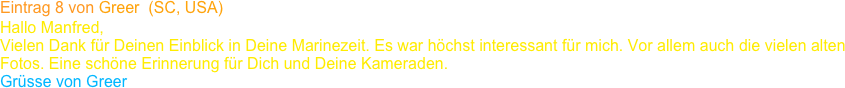 Eintrag 8 von Greer  (SC, USA)
Hallo Manfred,
Vielen Dank für Deinen Einblick in Deine Marinezeit. Es war höchst interessant für mich. Vor allem auch die vielen alten 
Fotos. Eine schöne Erinnerung für Dich und Deine Kameraden.
Grüsse von Greer