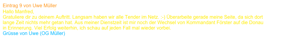 Eintrag 9 von Uwe Müller
Hallo Manfred,
Gratuliere dir zu deinem Auftritt. Langsam haben wir alle Tender im Netz. :-) Überarbeite gerade meine Seite, da sich dort 
lange Zeit nichts mehr getan hat. Aus meiner Dienstzeit ist mir noch der Wechsel von Kommandant Förster auf die Donau 
in Erinnerung. Viel Erfolg weiterhin, ich schau auf jeden Fall mal wieder vorbei.
Grüsse von Uwe (OG Müller)      www.tender-elbe.de