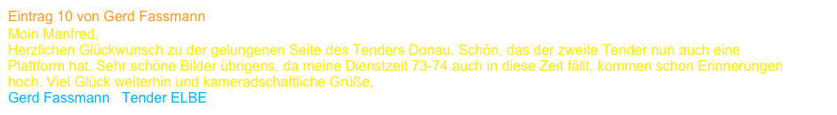 Eintrag 10 von Gerd Fassmann
Moin Manfred,
Herzlichen Glückwunsch zu der gelungenen Seite des Tenders Donau. Schön, das der zweite Tender nun auch eine 
Plattform hat. Sehr schöne Bilder übrigens, da meine Dienstzeit 73-74 auch in diese Zeit fällt, kommen schon Erinnerungen 
hoch. Viel Glück weiterhin und kameradschaftliche Grüße,
Gerd Fassmann   Tender ELBE      www.tender-elbe-a61.de    