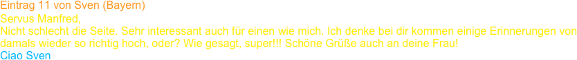 Eintrag 11 von Sven (Bayern)
Servus Manfred,
Nicht schlecht die Seite. Sehr interessant auch für einen wie mich. Ich denke bei dir kommen einige Erinnerungen von 
damals wieder so richtig hoch, oder? Wie gesagt, super!!! Schöne Grüße auch an deine Frau!
Ciao Sven    