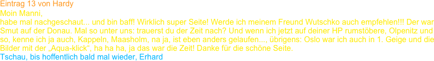 Eintrag 13 von Hardy
Moin Manni,
habe mal nachgeschaut... und bin baff! Wirklich super Seite! Werde ich meinem Freund Wutschko auch empfehlen!!! Der war 
Smut auf der Donau. Mal so unter uns: trauerst du der Zeit nach? Und wenn ich jetzt auf deiner HP rumstöbere, Olpenitz und 
so, kenne ich ja auch, Kappeln, Maasholm, na ja, ist eben anders gelaufen..., übrigens: Oslo war ich auch in 1. Geige und die 
Bilder mit der „Aqua-klick“, ha ha ha, ja das war die Zeit! Danke für die schöne Seite.
Tschau, bis hoffentlich bald mal wieder, Erhard