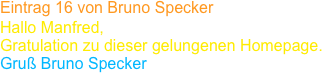Eintrag 16 von Bruno Specker
Hallo Manfred,
Gratulation zu dieser gelungenen Homepage. 
Gruß Bruno Specker