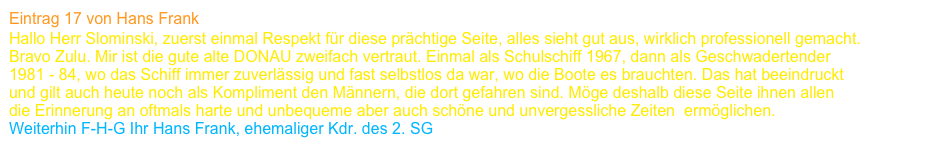 Eintrag 17 von Hans Frank
Hallo Herr Slominski, zuerst einmal Respekt für diese prächtige Seite, alles sieht gut aus, wirklich professionell gemacht. 
Bravo Zulu. Mir ist die gute alte DONAU zweifach vertraut. Einmal als Schulschiff 1967, dann als Geschwadertender                                          1981 - 84, wo das Schiff immer zuverlässig und fast selbstlos da war, wo die Boote es brauchten. Das hat beeindruckt 
und gilt auch heute noch als Kompliment den Männern, die dort gefahren sind. Möge deshalb diese Seite ihnen allen 
die Erinnerung an oftmals harte und unbequeme aber auch schöne und unvergessliche Zeiten  ermöglichen. 
Weiterhin F-H-G Ihr Hans Frank, ehemaliger Kdr. des 2. SG    www.freundeskreis-schnellboote-korvetten.de