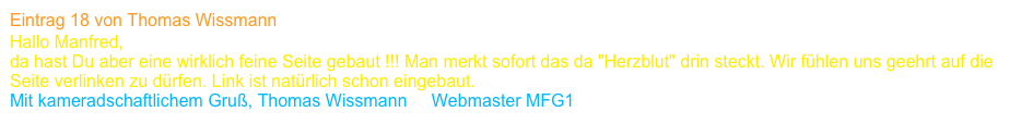Eintrag 18 von Thomas Wissmann
Hallo Manfred,
da hast Du aber eine wirklich feine Seite gebaut !!! Man merkt sofort das da "Herzblut" drin steckt. Wir fühlen uns geehrt auf die Seite verlinken zu dürfen. Link ist natürlich schon eingebaut.
Mit kameradschaftlichem Gruß, Thomas Wissmann     Webmaster MFG1   www.mfg1.org 