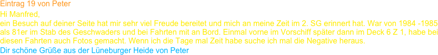 Eintrag 19 von Peter
Hi Manfred,
ein Besuch auf deiner Seite hat mir sehr viel Freude bereitet und mich an meine Zeit im 2. SG erinnert hat. War von 1984 -1985 
als 81er im Stab des Geschwaders und bei Fahrten mit an Bord. Einmal vorne im Vorschiff später dann im Deck 6 Z 1, habe bei 
diesen Fahrten auch Fotos gemacht. Wenn ich die Tage mal Zeit habe suche ich mal die Negative heraus.
Dir schöne Grüße aus der Lüneburger Heide von Peter