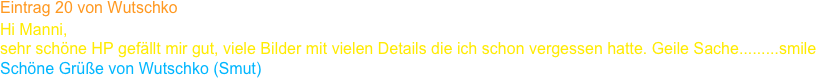 Eintrag 20 von Wutschko
Hi Manni,
sehr schöne HP gefällt mir gut, viele Bilder mit vielen Details die ich schon vergessen hatte. Geile Sache.........smile
Schöne Grüße von Wutschko (Smut)