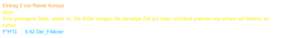 Eintrag 2 von Rainer Kompa
Moin
Eine gelungene Seite, weiter so. Die Bilder bringen die damalige Zeit gut rüber und lässt erahnen wie schwer wir Mariner es hatten.
F*H*G      S 62 Der_FAlkner     www.s62falke.de     