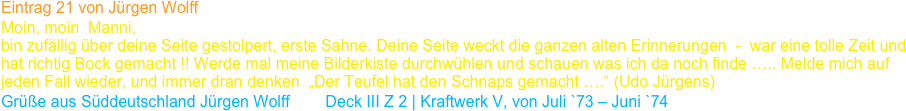 Eintrag 21 von Jürgen Wolff
Moin, moin  Manni,
bin zufällig über deine Seite gestolpert, erste Sahne. Deine Seite weckt die ganzen alten Erinnerungen  -  war eine tolle Zeit und hat richtig Bock gemacht !! Werde mal meine Bilderkiste durchwühlen und schauen was ich da noch finde ….. Melde mich auf jeden Fall wieder, und immer dran denken  „Der Teufel hat den Schnaps gemacht ….“ (Udo Jürgens)
Grüße aus Süddeutschland Jürgen Wolff        Deck III Z 2 | Kraftwerk V, von Juli `73 – Juni `74