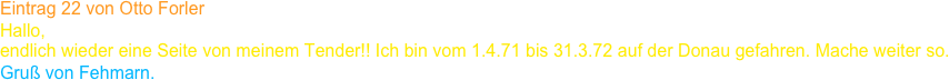 Eintrag 22 von Otto Forler
Hallo,
endlich wieder eine Seite von meinem Tender!! Ich bin vom 1.4.71 bis 31.3.72 auf der Donau gefahren. Mache weiter so.
Gruß von Fehmarn.