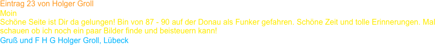 Eintrag 23 von Holger Groll
Moin 
Schöne Seite ist Dir da gelungen! Bin von 87 - 90 auf der Donau als Funker gefahren. Schöne Zeit und tolle Erinnerungen. Mal schauen ob ich noch ein paar Bilder finde und beisteuern kann!
Gruß und F H G Holger Groll, Lübeck