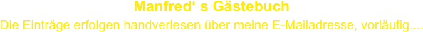 Manfred‘ s Gästebuch
Die Einträge erfolgen handverlesen über meine E-Mailadresse, vorläufig....