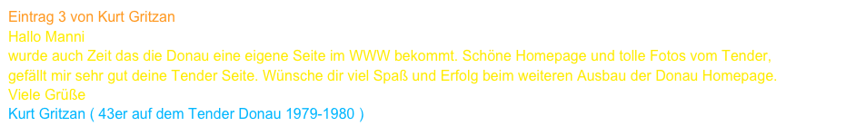 Eintrag 3 von Kurt Gritzan
Hallo Manni
wurde auch Zeit das die Donau eine eigene Seite im WWW bekommt. Schöne Homepage und tolle Fotos vom Tender,
gefällt mir sehr gut deine Tender Seite. Wünsche dir viel Spaß und Erfolg beim weiteren Ausbau der Donau Homepage.
Viele Grüße 
Kurt Gritzan ( 43er auf dem Tender Donau 1979-1980 )    www.kurt-gritzan.de