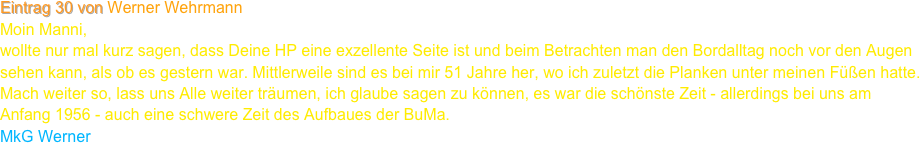 Eintrag 30 von Werner Wehrmann
Moin Manni,
wollte nur mal kurz sagen, dass Deine HP eine exzellente Seite ist und beim Betrachten man den Bordalltag noch vor den Augen sehen kann, als ob es gestern war. Mittlerweile sind es bei mir 51 Jahre her, wo ich zuletzt die Planken unter meinen Füßen hatte. Mach weiter so, lass uns Alle weiter träumen, ich glaube sagen zu können, es war die schönste Zeit - allerdings bei uns am Anfang 1956 - auch eine schwere Zeit des Aufbaues der BuMa.
MkG Werner