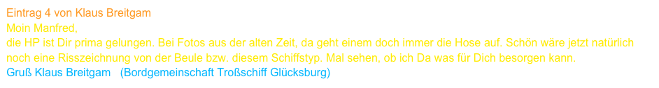 Eintrag 4 von Klaus Breitgam
Moin Manfred,
die HP ist Dir prima gelungen. Bei Fotos aus der alten Zeit, da geht einem doch immer die Hose auf. Schön wäre jetzt natürlich 
noch eine Risszeichnung von der Beule bzw. diesem Schiffstyp. Mal sehen, ob ich Da was für Dich besorgen kann.
Gruß Klaus Breitgam   (Bordgemeinschaft Troßschiff Glücksburg)     www.a1414.net