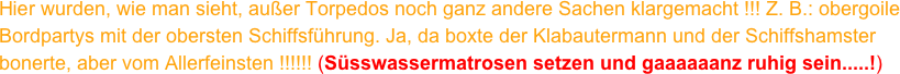 Hier wurden, wie man sieht, außer Torpedos noch ganz andere Sachen klargemacht !!! Z. B.: obergoile Bordpartys mit der obersten Schiffsführung. Ja, da boxte der Klabautermann und der Schiffshamster bonerte, aber vom Allerfeinsten !!!!!! (Süsswassermatrosen setzen und gaaaaaanz ruhig sein.....!)
