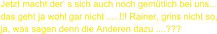 Jetzt macht der‘ s sich auch noch gemütlich bei uns...
das geht ja wohl gar nicht .....!!! Rainer, grins nicht so, ja, was sagen denn die Anderen dazu ....???