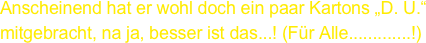 Anscheinend hat er wohl doch ein paar Kartons „D. U.“ mitgebracht, na ja, besser ist das...! (Für Alle.............!)