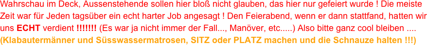 Wahrschau im Deck, Aussenstehende sollen hier bloß nicht glauben, das hier nur gefeiert wurde ! Die meiste Zeit war für Jeden tagsüber ein echt harter Job angesagt ! Den Feierabend, wenn er dann stattfand, hatten wir uns ECHT verdient !!!!!!! (Es war ja nicht immer der Fall..., Manöver, etc.....) Also bitte ganz cool bleiben ....
(Klabautermänner und Süsswassermatrosen, SITZ oder PLATZ machen und die Schnauze halten !!!)