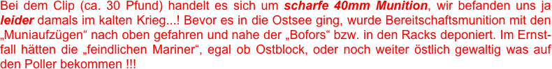 Bei dem Clip (ca. 30 Pfund) handelt es sich um scharfe 40mm Munition, wir befanden uns ja leider damals im kalten Krieg...! Bevor es in die Ostsee ging, wurde Bereitschaftsmunition mit den „Muniaufzügen“ nach oben gefahren und nahe der „Bofors“ bzw. in den Racks deponiert. Im Ernst-fall hätten die „feindlichen Mariner“, egal ob Ostblock, oder noch weiter östlich gewaltig was auf den Poller bekommen !!!