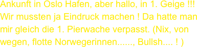 Ankunft in Oslo Hafen, aber hallo, in 1. Geige !!!
Wir mussten ja Eindruck machen ! Da hatte man mir gleich die 1. Pierwache verpasst. (Nix, von wegen, flotte Norwegerinnen......, Bullsh.... ! )