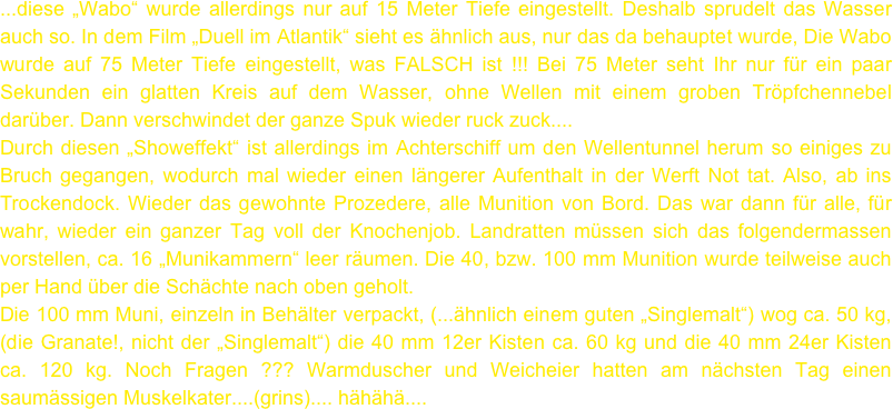 ...diese „Wabo“ wurde allerdings nur auf 15 Meter Tiefe eingestellt. Deshalb sprudelt das Wasser auch so. In dem Film „Duell im Atlantik“ sieht es ähnlich aus, nur das da behauptet wurde, Die Wabo wurde auf 75 Meter Tiefe eingestellt, was FALSCH ist !!! Bei 75 Meter seht Ihr nur für ein paar Sekunden ein glatten Kreis auf dem Wasser, ohne Wellen mit einem groben Tröpfchennebel darüber. Dann verschwindet der ganze Spuk wieder ruck zuck....
Durch diesen „Showeffekt“ ist allerdings im Achterschiff um den Wellentunnel herum so einiges zu Bruch gegangen, wodurch mal wieder einen längerer Aufenthalt in der Werft Not tat. Also, ab ins Trockendock. Wieder das gewohnte Prozedere, alle Munition von Bord. Das war dann für alle, für wahr, wieder ein ganzer Tag voll der Knochenjob. Landratten müssen sich das folgendermassen vorstellen, ca. 16 „Munikammern“ leer räumen. Die 40, bzw. 100 mm Munition wurde teilweise auch per Hand über die Schächte nach oben geholt. 
Die 100 mm Muni, einzeln in Behälter verpackt, (...ähnlich einem guten „Singlemalt“) wog ca. 50 kg, (die Granate!, nicht der „Singlemalt“) die 40 mm 12er Kisten ca. 60 kg und die 40 mm 24er Kisten ca. 120 kg. Noch Fragen ??? Warmduscher und Weicheier hatten am nächsten Tag einen saumässigen Muskelkater....(grins).... hähähä....