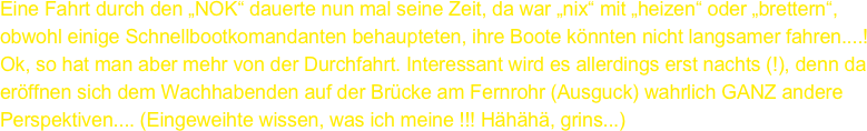 Eine Fahrt durch den „NOK“ dauerte nun mal seine Zeit, da war „nix“ mit „heizen“ oder „brettern“, obwohl einige Schnellbootkomandanten behaupteten, ihre Boote könnten nicht langsamer fahren....! Ok, so hat man aber mehr von der Durchfahrt. Interessant wird es allerdings erst nachts (!), denn da eröffnen sich dem Wachhabenden auf der Brücke am Fernrohr (Ausguck) wahrlich GANZ andere Perspektiven.... (Eingeweihte wissen, was ich meine !!! Hähähä, grins...)