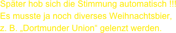 Später hob sich die Stimmung automatisch !!!
Es musste ja noch diverses Weihnachtsbier, 
z. B. „Dortmunder Union“ gelenzt werden.