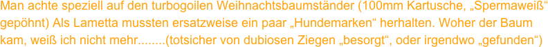 Man achte speziell auf den turbogoilen Weihnachtsbaumständer (100mm Kartusche, „Spermaweiß“ gepöhnt) Als Lametta mussten ersatzweise ein paar „Hundemarken“ herhalten. Woher der Baum kam, weiß ich nicht mehr........(totsicher von dubiosen Ziegen „besorgt“, oder irgendwo „gefunden“)