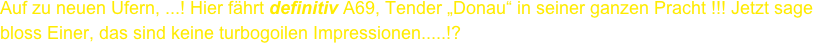 Auf zu neuen Ufern, ...! Hier fährt definitiv A69, Tender „Donau“ in seiner ganzen Pracht !!! Jetzt sage bloss Einer, das sind keine turbogoilen Impressionen.....!?