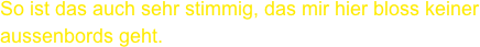 So ist das auch sehr stimmig, das mir hier bloss keiner aussenbords geht.