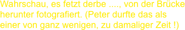 Wahrschau, es fetzt derbe ...., von der Brücke herunter fotografiert. (Peter durfte das als einer von ganz wenigen, zu damaliger Zeit !)