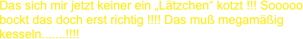 Das sich mir jetzt keiner ein „Lätzchen“ kotzt !!! Sooooo
bockt das doch erst richtig !!!! Das muß megamäßig
kesseln.......!!!!
