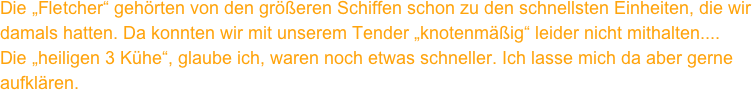 Die „Fletcher“ gehörten von den größeren Schiffen schon zu den schnellsten Einheiten, die wir damals hatten. Da konnten wir mit unserem Tender „knotenmäßig“ leider nicht mithalten....
Die „heiligen 3 Kühe“, glaube ich, waren noch etwas schneller. Ich lasse mich da aber gerne aufklären.
